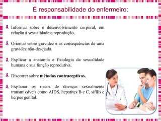 É responsabilidade do enfermeiro:
Informar sobre o desenvolvimento corporal, em
relação à sexualidade e reprodução.
Orientar sobre gravidez e as consequências de uma
gravidez não-desejada.
Explicar a anatomia e fisiologia da sexualidade
humana e sua função reprodutiva.
Discorrer sobre métodos contraceptivos.
Explanar os riscos de doenças sexualmente
transmissíveis como AIDS, hepatites B e C, sífilis e
herpes genital.
 