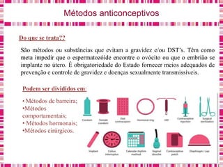 Métodos anticonceptivos
Do que se trata??
São métodos ou substâncias que evitam a gravidez e/ou DST’s. Têm como
meta impedir que o espermatozóide encontre o ovócito ou que o embrião se
implante no útero. É obrigatoriedade do Estado fornecer meios adequados de
prevenção e controle de gravidez e doenças sexualmente transmissíveis.
Podem ser divididos em:
• Métodos de barreira;
•Métodos
comportamentais;
• Métodos hormonais;
•Métodos cirúrgicos.
 