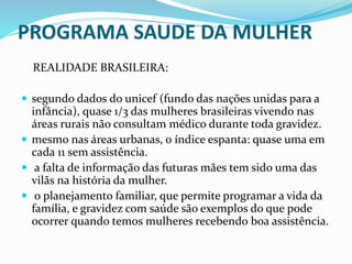 PROGRAMA SAUDE DA MULHER
REALIDADE BRASILEIRA:
 segundo dados do unicef (fundo das nações unidas para a
infância), quase 1/3 das mulheres brasileiras vivendo nas
áreas rurais não consultam médico durante toda gravidez.
 mesmo nas áreas urbanas, o índice espanta: quase uma em
cada 11 sem assistência.
 a falta de informação das futuras mães tem sido uma das
vilãs na história da mulher.
 o planejamento familiar, que permite programar a vida da
família, e gravidez com saúde são exemplos do que pode
ocorrer quando temos mulheres recebendo boa assistência.
 