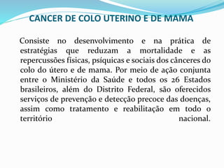 CANCER DE COLO UTERINO E DE MAMA
Consiste no desenvolvimento e na prática de
estratégias que reduzam a mortalidade e as
repercussões físicas, psíquicas e sociais dos cânceres do
colo do útero e de mama. Por meio de ação conjunta
entre o Ministério da Saúde e todos os 26 Estados
brasileiros, além do Distrito Federal, são oferecidos
serviços de prevenção e detecção precoce das doenças,
assim como tratamento e reabilitação em todo o
território nacional.
 