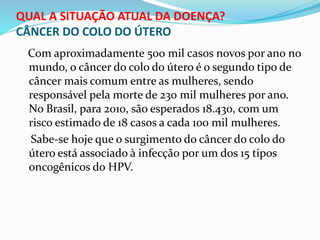 QUAL A SITUAÇÃO ATUAL DA DOENÇA?
CÂNCER DO COLO DO ÚTERO
Com aproximadamente 500 mil casos novos por ano no
mundo, o câncer do colo do útero é o segundo tipo de
câncer mais comum entre as mulheres, sendo
responsável pela morte de 230 mil mulheres por ano.
No Brasil, para 2010, são esperados 18.430, com um
risco estimado de 18 casos a cada 100 mil mulheres.
Sabe-se hoje que o surgimento do câncer do colo do
útero está associado à infecção por um dos 15 tipos
oncogênicos do HPV.
 