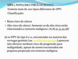 HPV.( PAPILOMA VIRUS HUMANO)
Existem mais de 200 tipos diferentes de HPV.
Classificação:
 Baixo risco de câncer
 Alto risco de câncer. Somente os de alto risco estão
relacionados a tumores malignos.( 16,18,31,33,45,58)
Já os HPV de tipo 6 e 11, encontrados na maioria das
verrugas genitais (ou condilomas genitais) parecem
não oferecer nenhum risco de progressão para
malignidade, apesar de serem encontrados em
pequena proporção em tumores malignos.
 