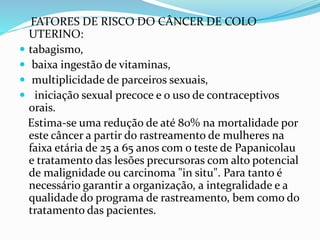 FATORES DE RISCO DO CÂNCER DE COLO
UTERINO:
 tabagismo,
 baixa ingestão de vitaminas,
 multiplicidade de parceiros sexuais,
 iniciação sexual precoce e o uso de contraceptivos
orais.
Estima-se uma redução de até 80% na mortalidade por
este câncer a partir do rastreamento de mulheres na
faixa etária de 25 a 65 anos com o teste de Papanicolau
e tratamento das lesões precursoras com alto potencial
de malignidade ou carcinoma "in situ". Para tanto é
necessário garantir a organização, a integralidade e a
qualidade do programa de rastreamento, bem como do
tratamento das pacientes.
 