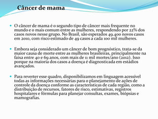 Câncer de mama
 O câncer de mama é o segundo tipo de câncer mais frequente no
mundo e o mais comum entre as mulheres, respondendo por 22% dos
casos novos nesse grupo. No Brasil, são esperados 49.400 novos casos
em 2010, com risco estimado de 49 casos a cada 100 mil mulheres.
 Embora seja considerado um câncer de bom prognóstico, trata-se da
maior causa de morte entre as mulheres brasileiras, principalmente na
faixa entre 40 e 69 anos, com mais de 11 mil mortes/ano (2012). Isso
porque na maioria dos casos a doença é diagnosticada em estádios
avançados.
 Para reverter esse quadro, disponibilizamos em linguagem acessível
todas as informações necessárias para o planejamento de ações de
controle da doença conforme as características de cada região, como a
distribuição de recursos, fatores de risco, estimativas, registros
hospitalares e fórmulas para planejar consultas, exames, biópsias e
mamografias.
 