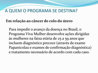 A QUEM O PROGRAMA SE DESTINA?
Em relação ao câncer de colo do útero
Para impedir o avanço da doença no Brasil, o
Programa Viva Mulher desenvolve ações dirigidas
às mulheres na faixa etária de 25 a 59 anos que
incluem diagnóstico precoce (através de exame
Papanicolau e exames de confirmação diagnóstica)
e tratamento necessário de acordo com cada caso.
 