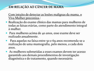 EM RELAÇÃO AO CÂNCER DE MAMA
Com intuito de detectar as lesões malignas da mama, o
Viva Mulher preconiza,:
 Realização do exame clínico das mamas para mulheres de
todas as faixas etárias, como parte do atendimento integral
à mulher.
 Para mulheres acima de 40 anos, esse exame deve ser
realizado anualmente.
 Para aquelas na faixa entre 50 e 69 anos recomenda-se a
realização de uma mamografia, pelo menos, a cada dois
anos.
 As mulheres submetidas a esses exames devem ter acesso
garantido aos demais procedimentos de investigação
diagnóstica e de tratamento, quando necessário.
 