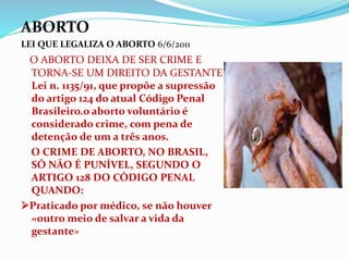 ABORTO
LEI QUE LEGALIZA O ABORTO 6/6/2011
O ABORTO DEIXA DE SER CRIME E
TORNA-SE UM DIREITO DA GESTANTE
Lei n. 1135/91, que propõe a supressão
do artigo 124 do atual Código Penal
Brasileiro.o aborto voluntário é
considerado crime, com pena de
detenção de um a três anos.
O CRIME DE ABORTO, NO BRASIL,
SÓ NÃO É PUNÍVEL, SEGUNDO O
ARTIGO 128 DO CÓDIGO PENAL
QUANDO:
Praticado por médico, se não houver
«outro meio de salvar a vida da
gestante»
 