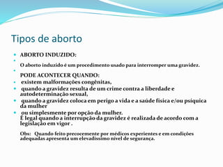 Tipos de aborto
 ABORTO INDUZIDO:

O aborto induzido é um procedimento usado para interromper uma gravidez.

PODE ACONTECER QUANDO:
 existem malformações congênitas,
 quando a gravidez resulta de um crime contra a liberdade e
autodeterminação sexual,
 quando a gravidez coloca em perigo a vida e a saúde física e/ou psíquica
da mulher
 ou simplesmente por opção da mulher.
É legal quando a interrupção da gravidez é realizada de acordo com a
legislação em vigor .
Obs: Quando feito precocemente por médicos experientes e em condições
adequadas apresenta um elevadíssimo nível de segurança.
 