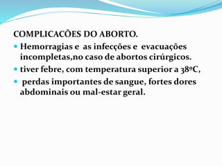 COMPLICACÕES DO ABORTO.
 Hemorragias e as infecções e evacuações
incompletas,no caso de abortos cirúrgicos.
 tiver febre, com temperatura superior a 38ºC,
 perdas importantes de sangue, fortes dores
abdominais ou mal-estar geral.
 