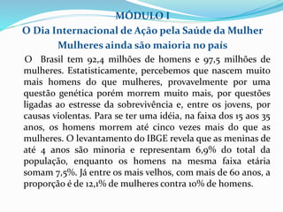 MÓDULO I
O Dia Internacional de Ação pela Saúde da Mulher
Mulheres ainda são maioria no país
O Brasil tem 92,4 milhões de homens e 97,5 milhões de
mulheres. Estatisticamente, percebemos que nascem muito
mais homens do que mulheres, provavelmente por uma
questão genética porém morrem muito mais, por questões
ligadas ao estresse da sobrevivência e, entre os jovens, por
causas violentas. Para se ter uma idéia, na faixa dos 15 aos 35
anos, os homens morrem até cinco vezes mais do que as
mulheres. O levantamento do IBGE revela que as meninas de
até 4 anos são minoria e representam 6,9% do total da
população, enquanto os homens na mesma faixa etária
somam 7,5%. Já entre os mais velhos, com mais de 60 anos, a
proporção é de 12,1% de mulheres contra 10% de homens.
 