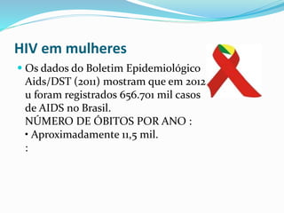  .
HIV em mulheres
Os dados do Boletim Epidemiológico
Aids/DST (2011) mostram que em 2012
u foram registrados 656.701 mil casos
de AIDS no Brasil.
NÚMERO DE ÓBITOS POR ANO :
• Aproximadamente 11,5 mil.
:
 