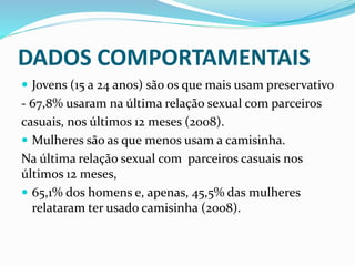 DADOS COMPORTAMENTAIS
 Jovens (15 a 24 anos) são os que mais usam preservativo
- 67,8% usaram na última relação sexual com parceiros
casuais, nos últimos 12 meses (2008).
 Mulheres são as que menos usam a camisinha.
Na última relação sexual com parceiros casuais nos
últimos 12 meses,
 65,1% dos homens e, apenas, 45,5% das mulheres
relataram ter usado camisinha (2008).
 
