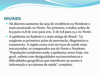 HIV/AIDS
 Há discreto aumento da taxa de incidência no Nordeste e
mais acentuado no Norte. No primeiro, o índice subiu de
6,9 para 10,8 de 2010 para 2011. E de 6,8 para 15,2 no Norte.
 A epidemia no Sudeste é a mais antiga do Brasil. “Lá
surgiram as primeiras ações de prevenção, diagnóstico e
tratamento. A região conta com serviços de saúde mais
estruturados, se comparados aos do Norte e Nordeste.
“Populações residentes onde a epidemia cresce hoje, em
geral, sofrem com desigualdades socioeconômicas e
dificuldades geográficas que interferem no acesso à
informação e ao sistema de saúde”, completa.
 