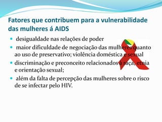 Fatores que contribuem para a vulnerabilidade
das mulheres á AIDS
 desigualdade nas relações de poder
 maior dificuldade de negociação das mulheres quanto
ao uso de preservativo; violência doméstica e sexual
 discriminação e preconceito relacionados à raça, etnia
e orientação sexual;
 além da falta de percepção das mulheres sobre o risco
de se infectar pelo HIV.
 