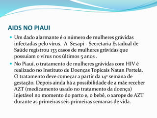 AIDS NO PIAUI
 Um dado alarmante é o número de mulheres grávidas
infectadas pelo vírus. A Sesapi - Secretaria Estadual de
Saúde registrou 133 casos de mulheres grávidas que
possuiam o vírus nos últimos 5 anos .
 No Piauí, o tratamento de mulheres grávidas com HIV é
realizado no Instituto de Doenças Topicais Natan Portela.
O tratamento deve começar a partir da 14ª semana de
gestação. Depois ainda há a possibilidade de a mãe receber
AZT (medicamento usado no tratamento da doença)
injetável no momento do parto e, o bebê, o xarope de AZT
durante as primeiras seis primeiras semanas de vida.
 