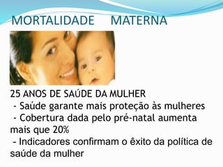 MORTALIDADE MATERNA
25 ANOS DE SAÚDE DA MULHER
- Saúde garante mais proteção às mulheres
- Cobertura dada pelo pré-natal aumenta
mais que 20%
- Indicadores confirmam o êxito da política de
saúde da mulher
 