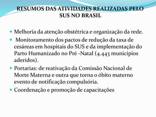 RESUMOS DAS ATIVIDADES REALIZADAS PELO
SUS NO BRASIL
 Melhoria da atenção obstétrica e organização da rede.
 Monitoramento dos pactos de redução da taxa de
cesáreas em hospitais do SUS e da implementação do
Parto Humanizado no Pré -Natal (4.443 municípios
aderidos).
 Portarias: de reativação da Comissão Nacional de
Morte Materna e outra que torna o óbito materno
evento de notificação compulsória.
 Coordenação e promoção de capacitações
 