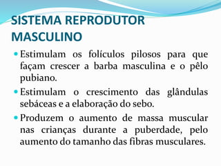 SISTEMA REPRODUTOR
MASCULINO
 Estimulam os folículos pilosos para que
façam crescer a barba masculina e o pêlo
pubiano.
 Estimulam o crescimento das glândulas
sebáceas e a elaboração do sebo.
 Produzem o aumento de massa muscular
nas crianças durante a puberdade, pelo
aumento do tamanho das fibras musculares.
 
