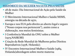 HISTÓRICO DA MULHER NA LUTA PELA SAUDE
 28 de maio: Dia Internacional de Ação pela Saúde da
Mulher
 O Movimento Internacional Mulher e Saúde/MIMS,
emergiu na década de 1970,
 Europa e nos EUA pelo direito ao aborto legal e seguro
(“Nosso corpos nos pertencem”), assim como a
elaboração, nos meios feministas.
 I Conferência Mundial da ONU sobre a Mulher
(1975,NAIROBI)
 Criação da Rede Mundial de Mulheres pelos Direitos
Reprodutivos (1978, Holanda);
 IV Encontro Internacional Mulher e Saúde (1984,
Holanda)abordagem sobre morte materna
 