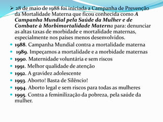  28 de maio de 1988 foi iniciada a Campanha de Prevenção
da Mortalidade Materna que ficou conhecida como A
Campanha Mundial pela Saúde da Mulher e de
Combate à Morbimortalidade Materna para: denunciar
as altas taxas de morbidade e mortalidade maternas,
especialmente nos países menos desenvolvidos.
 1988. Campanha Mundial contra a mortalidade materna
 1989. Impeçamos a mortalidade e a morbidade maternas
 1990. Maternidade voluntária e sem riscos
 1991. Melhor qualidade de atenção
 1992. A gravidez adolescente
 1993. Aborto! Basta de Silêncio!
 1994. Aborto legal e sem riscos para todas as mulheres
 1995. Contra a feminilização da pobreza, pela saúde da
mulher.
 