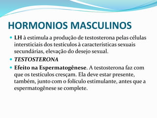 HORMONIOS MASCULINOS
 LH à estimula a produção de testosterona pelas células
intersticiais dos testículos à características sexuais
secundárias, elevação do desejo sexual.
 TESTOSTERONA
 Efeito na Espermatogênese. A testosterona faz com
que os testículos cresçam. Ela deve estar presente,
também, junto com o folículo estimulante, antes que a
espermatogênese se complete.
 