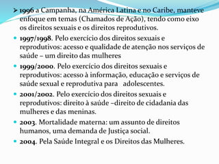  1996 a Campanha, na América Latina e no Caribe, manteve
enfoque em temas (Chamados de Ação), tendo como eixo
os direitos sexuais e os direitos reprodutivos.
 1997/1998. Pelo exercício dos direitos sexuais e
reprodutivos: acesso e qualidade de atenção nos serviços de
saúde – um direito das mulheres
 1999/2000. Pelo exercício dos direitos sexuais e
reprodutivos: acesso à informação, educação e serviços de
saúde sexual e reprodutiva para adolescentes.
 2001/2002. Pelo exercício dos direitos sexuais e
reprodutivos: direito à saúde –direito de cidadania das
mulheres e das meninas.
 2003. Mortalidade materna: um assunto de direitos
humanos, uma demanda de Justiça social.
 2004. Pela Saúde Integral e os Direitos das Mulheres.
 