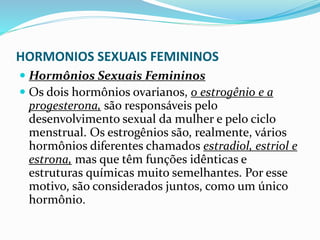 HORMONIOS SEXUAIS FEMININOS
 Hormônios Sexuais Femininos
 Os dois hormônios ovarianos, o estrogênio e a
progesterona, são responsáveis pelo
desenvolvimento sexual da mulher e pelo ciclo
menstrual. Os estrogênios são, realmente, vários
hormônios diferentes chamados estradiol, estriol e
estrona, mas que têm funções idênticas e
estruturas químicas muito semelhantes. Por esse
motivo, são considerados juntos, como um único
hormônio.
 