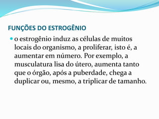 FUNÇÕES DO ESTROGÊNIO
 o estrogênio induz as células de muitos
locais do organismo, a proliferar, isto é, a
aumentar em número. Por exemplo, a
musculatura lisa do útero, aumenta tanto
que o órgão, após a puberdade, chega a
duplicar ou, mesmo, a triplicar de tamanho.
 