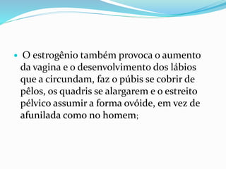  O estrogênio também provoca o aumento
da vagina e o desenvolvimento dos lábios
que a circundam, faz o púbis se cobrir de
pêlos, os quadris se alargarem e o estreito
pélvico assumir a forma ovóide, em vez de
afunilada como no homem;
 