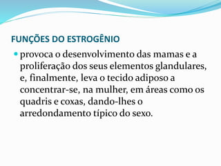 FUNÇÕES DO ESTROGÊNIO
 provoca o desenvolvimento das mamas e a
proliferação dos seus elementos glandulares,
e, finalmente, leva o tecido adiposo a
concentrar-se, na mulher, em áreas como os
quadris e coxas, dando-lhes o
arredondamento típico do sexo.
 