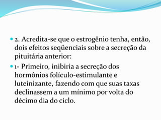  2. Acredita-se que o estrogênio tenha, então,
dois efeitos seqüenciais sobre a secreção da
pituitária anterior:
 1- Primeiro, inibiria a secreção dos
hormônios folículo-estimulante e
luteinizante, fazendo com que suas taxas
declinassem a um mínimo por volta do
décimo dia do ciclo.
 