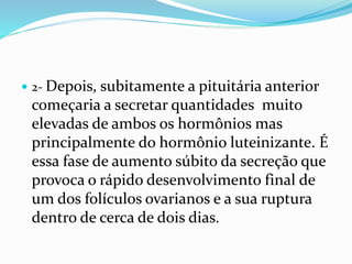  2- Depois, subitamente a pituitária anterior
começaria a secretar quantidades muito
elevadas de ambos os hormônios mas
principalmente do hormônio luteinizante. É
essa fase de aumento súbito da secreção que
provoca o rápido desenvolvimento final de
um dos folículos ovarianos e a sua ruptura
dentro de cerca de dois dias.
 