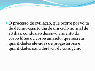  O processo de ovulação, que ocorre por volta
do décimo quarto dia de um ciclo normal de
28 dias, conduz ao desenvolvimento do
corpo lúteo ou corpo amarelo, que secreta
quantidades elevadas de progesterona e
quantidades consideráveis de estrogênio.
 