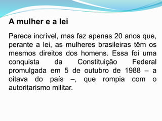 A mulher e a lei
Parece incrível, mas faz apenas 20 anos que,
perante a lei, as mulheres brasileiras têm os
mesmos direitos dos homens. Essa foi uma
conquista da Constituição Federal
promulgada em 5 de outubro de 1988 – a
oitava do país –, que rompia com o
autoritarismo militar.
 