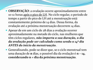  OBSERVAÇÃO: a ovulação ocorre aproximadamente entre
10-12 horas após o pico de LH. No ciclo regular, o período de
tempo a partir do pico de LH até a menstruação está
constantemente próximo de 14 dias. Dessa forma, da
ovulação até a próxima menstruação decorrem 14 dias.
 Apesar de em um ciclo de 28 dias a ovulação ocorrer
aproximadamente na metade do ciclo, nas mulheres que
têm ciclos regulares, não importa a sua duração, o dia
da ovulação pode ser calculado como sendo o 14º dia
ANTES do início da menstruação.
 Generalizando, pode-se dizer que, se o ciclo menstrual tem
uma duração de n dias, o possível dia da ovulação é n – 14,
considerando n = dia da próxima menstruação.
 