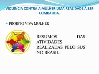VIOLÊNCIA CONTRA A MULHER,UMA REALIDADE Á SER
COMBATIDA.
 PROJETO VIVA MULHER
RESUMOS DAS
ATIVIDADES
REALIZADAS PELO SUS
NO BRASIL.
 