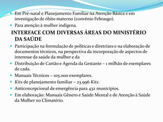  Em Pré-natal e Planejamento Familiar na Atenção Básica e em
investigação de óbito materno (convênio Febrasgo).
 Para atenção à mulher indígena.
INTERFACE COM DIVERSAS ÁREAS DO MINISTÉRIO
DA SAÚDE
 Participação na formulação de políticas e diretrizes e na elaboração de
documentos técnicos, na perspectiva da incorporação de aspectos de
interesse da saúde da mulher e da
 Distribuição de Cartão e Agenda da Gestante – 1 milhão de exemplares
de cada.
 Manuais Técnicos – 105.000 exemplares.
 Kits de planejamento familiar – 23.996 Kits.
 Anticoncepcional de emergência para 432 municípios.
 Em elaboração: Manuais Gênero e Saúde Mental e de Atenção à Saúde
da Mulher no Climatério.
 