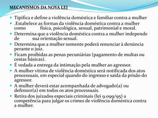 MECANISMOS DA NOVA LEI
 Tipifica e define a violência doméstica e familiar contra a mulher
 .Estabelece as formas da violência doméstica contra a mulher
como física, psicológica, sexual, patrimonial e moral.
 Determina que a violência doméstica contra a mulher independe
de sua orientação sexual.
 Determina que a mulher somente poderá renunciar à denúncia
perante o juiz.
 Ficam proibidas as penas pecuniárias (pagamento de multas ou
cestas básicas).
 É vedada a entrega da intimação pela mulher ao agressor.
 A mulher vítima de violência doméstica será notificada dos atos
processuais, em especial quando do ingresso e saída da prisão do
agressor.
 A mulher deverá estar acompanhada de advogado(a) ou
defensor(a) em todos os atos processuais.
 Retira dos juizados especiais criminais (lei 9.099/95) a
competência para julgar os crimes de violência doméstica contra
a mulher.
 