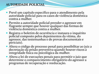 AUTORIDADE POLICIAL
 Prevê um capítulo específico para o atendimento pela
autoridade policial para os casos de violência doméstica
contra a mulher.
 Permite a autoridade policial prender o agressor em
flagrante sempre que houver qualquer das formas de
violência doméstica contra a mulher.
 Registra o boletim de ocorrência e instaura o inquérito
policial composto pelos depoimentos da vítima, do
agressor, das testemunhas e de provas documentais e
periciais).
 Altera o código de processo penal para possibilitar ao juiz a
decretação da prisão preventiva quando houver riscos à
integridade física ou psicológica da mulher.
 Altera a lei de execuções penais para permitir o juiz que
determine o comparecimento obrigatório do agressor a
programas de recuperação e reeducação.
 