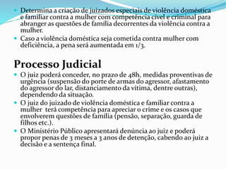 Determina a criação de juizados especiais de violência doméstica
e familiar contra a mulher com competência cível e criminal para
abranger as questões de família decorrentes da violência contra a
mulher.
 Caso a violência doméstica seja cometida contra mulher com
deficiência, a pena será aumentada em 1/3.
Processo Judicial
 O juiz poderá conceder, no prazo de 48h, medidas proventivas de
urgência (suspensão do porte de armas do agressor, afastamento
do agressor do lar, distanciamento da vítima, dentre outras),
dependendo da situação.
 O juiz do juizado de violência doméstica e familiar contra a
mulher terá competência para apreciar o crime e os casos que
envolverem questões de família (pensão, separação, guarda de
filhos etc.).
 O Ministério Público apresentará denúncia ao juiz e poderá
propor penas de 3 meses a 3 anos de detenção, cabendo ao juiz a
decisão e a sentença final.
 