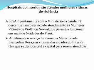 Hospitais do interior vão atender mulheres vítimas
de violência
A SESAPI juntamente com o Ministério da Saúde,irá
descentralizar o serviço de atendimento ás Mulheres
Vítimas de Violência Sexual,que passará a funcionar
em mais de 6 cidades do Piaui.
 Atualmente o serviço funciona na Maternidade
Evangelina Rosa,e as vítimas das cidades do Interior
têm que se deslocar até a capital para serem atendidas.
 