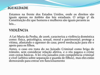 IGUALDADE
Estamos na frente dos Estados Unidos, onde os direitos são
iguais apenas no âmbito das leis estaduais. O artigo 5º da
Constituição diz que homens e mulheres são iguais perante as
leis...
VIOLÊNCIA
A Lei Maria da Penha, de 2006, caracteriza a violência doméstica
como: física, psicológica, sexual, moral e patrimonial; protege a
vítima, afastando o agressor de casa; prevê reeducação para ele e
apoio para os filhos.
Antes, o caso era trata do no Juizado Criminal como briga de
trânsito, sem considerar relação afetiva, e o réu pagava o crime
com cestas básicas. A lei cria juizados com competência criminal
e cível (arbitra sobre separação e guarda de filhos), mas eles estão
demorando para entrar em funcionamento
 