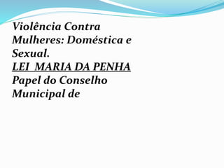 Violência Contra
Mulheres: Doméstica e
Sexual.
LEI MARIA DA PENHA
Papel do Conselho
Municipal de
 