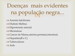 Doenças mais evidentes
 na população negra...
          
 Anemia falciforme
 Diabete Melitus
 Hipertensão arterial
 Miomatose
 Cancer de Mama,uterino,próstata,intestinal,
 Hepatites(B e C)
 Tuberculoses
 Aids
 