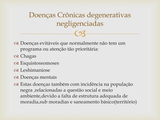 Doenças Crônicas degenerativas
             negligenciadas
                          
 Doenças evitáveis que normalmente não tem um
  programa ou atenção tão prioritária:
 Chagas
 Esquistossomoses
 Leshimaniose
 Doenças mentais
 Estas doenças também com incidência na população
  negra ,relacionadas a questão social e meio
  ambiente,devido a falta de estrutura adequada de
  moradia,sub moradias e saneamento básico(território)
 