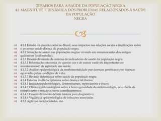 DESAFIOS PARA A SAÚDE DA POPULAÇÃO NEGRA
4.1 MAGNITUDE E DINÂMICA DOS PROBLEMAS RELACIONADOS À SAÚDE
                        DA POPULAÇÃO
                            NEGRA



                                               
   4.1.1 Estudo da questão racial no Brasil, seus impactos nas relações sociais e implicações sobre
   o processo saúde-doença da população negra.
   4.1.2 Situação de saúde das populações negras vivendo em remanescentes dos antigos
   quilombos (quilombolas).
   4.1.3 Desenvolvimento de sistema de indicadores de saúde da população negra:
   4.1.3.1 Informação estatística do quesito cor e de outras variáveis importantes no
   monitoramento da eqüidade em saúde;
   4.1.3.2 Análise epidemiológica da morbimortalidade por doenças genéticas e por doenças
   agravadas pelas condições de vida;
   4.1.3.3 Revisão sistemática sobre saúde da população negra.
   4.1.4 Estudos multidisciplinares sobre doença falciforme:
   4.1.4.1 Impacto epidemiológico, determinantes, repercussões e riscos;
   4.1.4.2 Clínico-epidemiológicos sobre a heterogeneidade da sintomatologia, ocorrência de
   complicações e reação adversa a medicamentos;
   4.1.4.3 Desenvolvimento de kits básicos para diagnóstico;
   4.1.4.4 Vigilância epidemiológica de infecções associadas.
   4.1.5 Agravos, incapacidades, mo
 