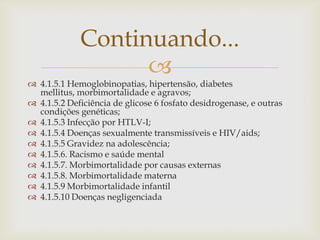 Continuando...
                   
 4.1.5.1 Hemoglobinopatias, hipertensão, diabetes
  mellitus, morbimortalidade e agravos;
 4.1.5.2 Deficiência de glicose 6 fosfato desidrogenase, e outras
  condições genéticas;
 4.1.5.3 Infecção por HTLV-I;
 4.1.5.4 Doenças sexualmente transmissíveis e HIV/aids;
 4.1.5.5 Gravidez na adolescência;
 4.1.5.6. Racismo e saúde mental
 4.1.5.7. Morbimortalidade por causas externas
 4.1.5.8. Morbimortalidade materna
 4.1.5.9 Morbimortalidade infantil
 4.1.5.10 Doenças negligenciada
 