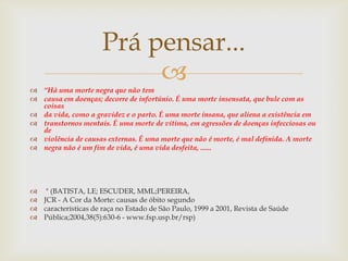 Prá pensar...
                           
 “Há uma morte negra que não tem
 causa em doenças; decorre de infortúnio. É uma morte insensata, que bule com as
  coisas
 da vida, como a gravidez e o parto. É uma morte insana, que aliena a existência em
 transtornos mentais. É uma morte de vítima, em agressões de doenças infecciosas ou
  de
 violência de causas externas. É uma morte que não é morte, é mal definida. A morte
 negra não é um fim de vida, é uma vida desfeita, ......




 " (BATISTA, LE; ESCUDER, MML;PEREIRA,
 JCR - A Cor da Morte: causas de óbito segundo
 características de raça no Estado de São Paulo, 1999 a 2001, Revista de Saúde
 Pública;2004,38(5):630-6 - www.fsp.usp.br/rsp)
 