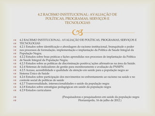 4.2 RACISMO INSTITUCIONAL: AVALIAÇÃO DE
                       POLÍTICAS, PROGRAMAS, SERVIÇOS E
                                 TECNOLOGIAS




                                             
    4.2 RACISMO INSTITUCIONAL: AVALIAÇÃO DE POLÍTICAS, PROGRAMAS, SERVIÇOS E
   TECNOLOGIAS
   4.2.1 Estudos sobre identificação e abordagem do racismo institucional, branquitude e poder
   nos processos de formulação, implementação e implantação da Política de Saude Integral da
   População Negra;
   4.2.2 Estudos sobre boas práticas e lições aprendidas nos processos de implantação da Política
   de Saude Integral da População Negra;
   4.2.3 Estudos sobre as políticas de discriminação positiva/ações afirmativas na área da Saúde.
   4.2.4 Sistemas de indicadores de gestão para monitoramento e avaliação da PNSIPN
   4.2.5 Acesso, acessibilidade e qualidade da atenção em saúde para a população negra ao
   Sistema Único de Saúde
   4.2.6 Estudos sobre participação dos movimentos no enfrentamento ao racismo na saúde e no
   controle social de políticas de saúde
   4.2.7 Transversalidade, interseccionalidades e saúde da população negra
   4.2.8 Estudos sobre estratégias pedagógicas em saúde da população negra
   4.2.9 Estudos curriculares

                                     (Pesquisadoras e pesquisadores em saúde da população negra
                                                 Florianópolis, 16 de julho de 2012 )
 