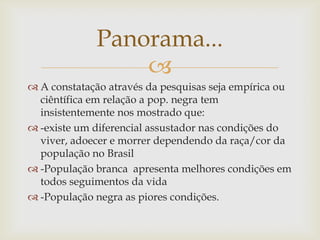 Panorama...
                 
 A constatação através da pesquisas seja empírica ou
  ciêntífica em relação a pop. negra tem
  insistentemente nos mostrado que:
 -existe um diferencial assustador nas condições do
  viver, adoecer e morrer dependendo da raça/cor da
  população no Brasil
 -População branca apresenta melhores condições em
  todos seguimentos da vida
 -População negra as piores condições.
 